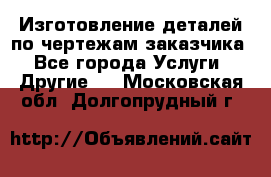 Изготовление деталей по чертежам заказчика - Все города Услуги » Другие   . Московская обл.,Долгопрудный г.